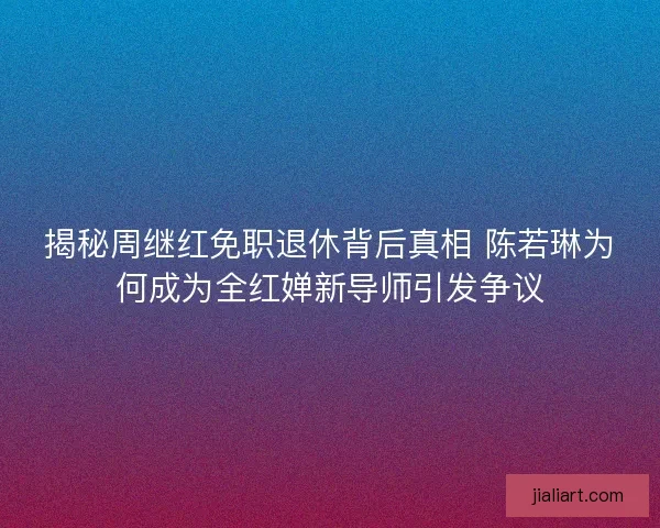 揭秘周继红免职退休背后真相 陈若琳为何成为全红婵新导师引发争议