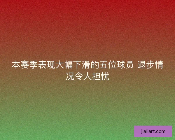 本赛季表现大幅下滑的五位球员 退步情况令人担忧