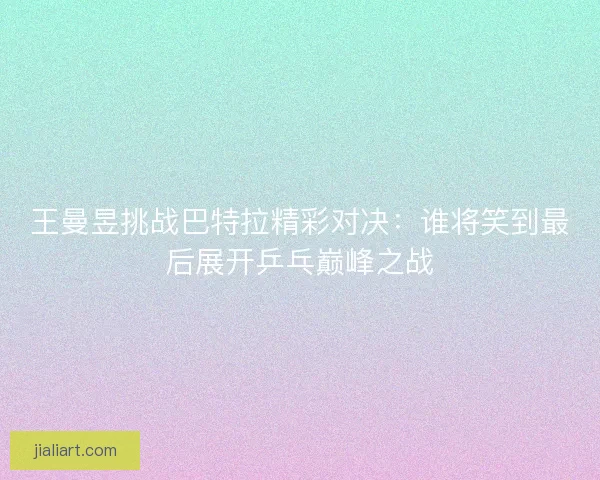 王曼昱挑战巴特拉精彩对决：谁将笑到最后展开乒乓巅峰之战