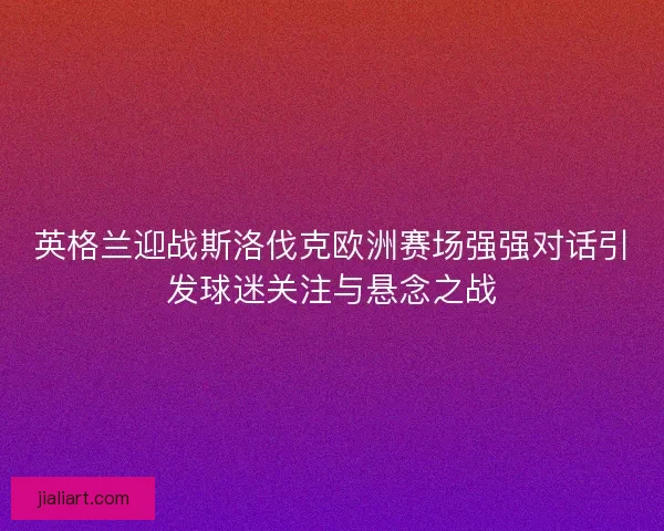 英格兰迎战斯洛伐克欧洲赛场强强对话引发球迷关注与悬念之战