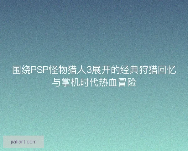 围绕PSP怪物猎人3展开的经典狩猎回忆与掌机时代热血冒险