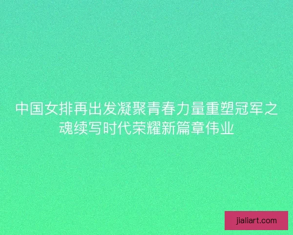 中国女排再出发凝聚青春力量重塑冠军之魂续写时代荣耀新篇章伟业
