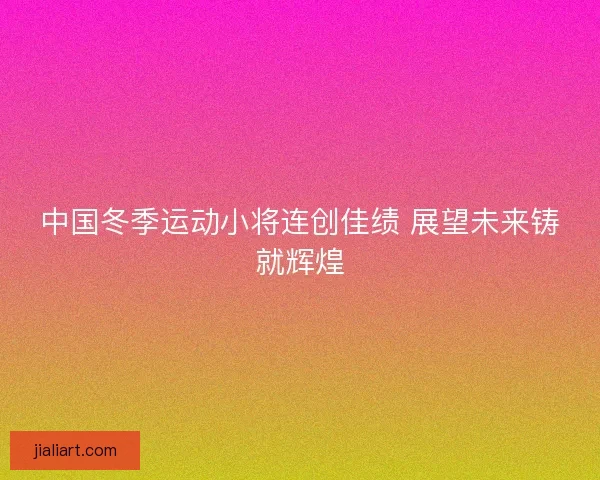 中国冬季运动小将连创佳绩 展望未来铸就辉煌
