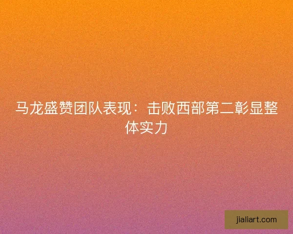 马龙盛赞团队表现：击败西部第二彰显整体实力