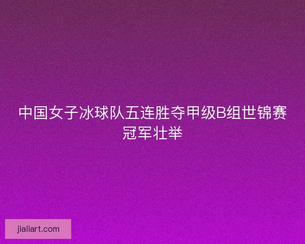 中国女子冰球队五连胜夺甲级B组世锦赛冠军壮举