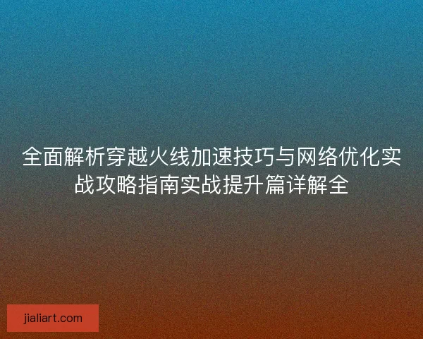全面解析穿越火线加速技巧与网络优化实战攻略指南实战提升篇详解全