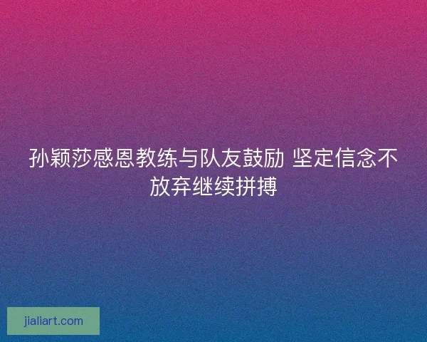 孙颖莎感恩教练与队友鼓励 坚定信念不放弃继续拼搏