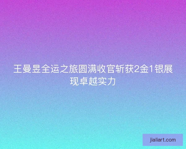 王曼昱全运之旅圆满收官斩获2金1银展现卓越实力