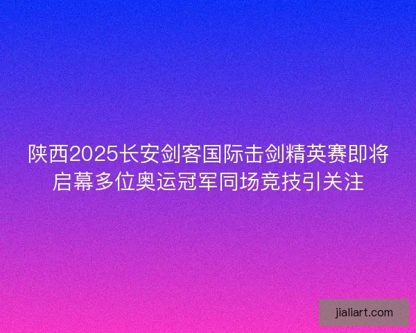 陕西2025长安剑客国际击剑精英赛即将启幕多位奥运冠军同场竞技引关注