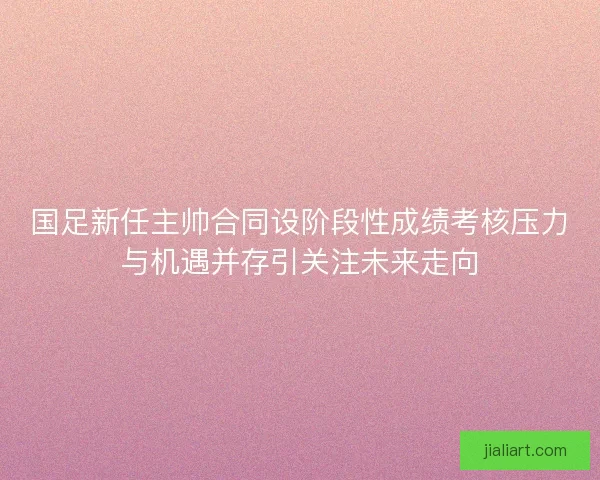 国足新任主帅合同设阶段性成绩考核压力与机遇并存引关注未来走向