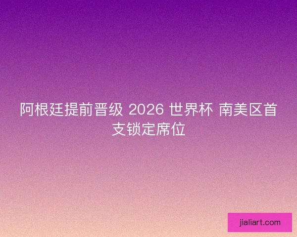 阿根廷提前晋级 2026 世界杯 南美区首支锁定席位