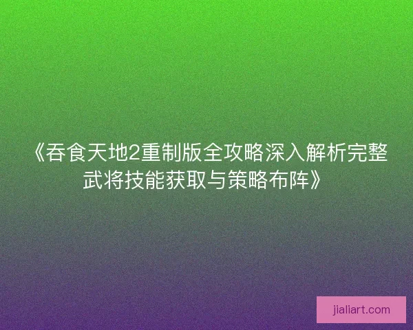 《吞食天地2重制版全攻略深入解析完整武将技能获取与策略布阵》