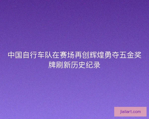 中国自行车队在赛场再创辉煌勇夺五金奖牌刷新历史纪录