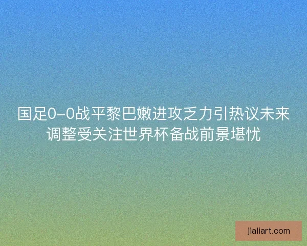国足0-0战平黎巴嫩进攻乏力引热议未来调整受关注世界杯备战前景堪忧